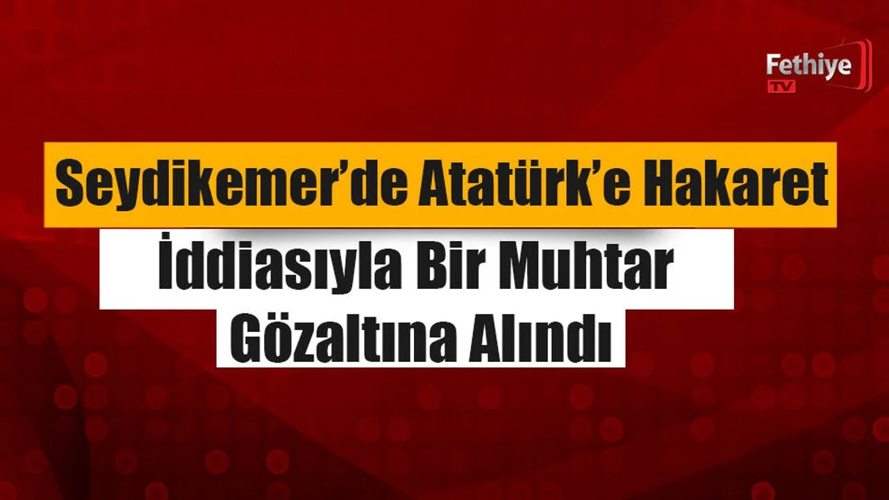 Seydikemer’de Atatürk’e Hakaret İddiasıyla Bir Muhtar Gözaltına Alındı