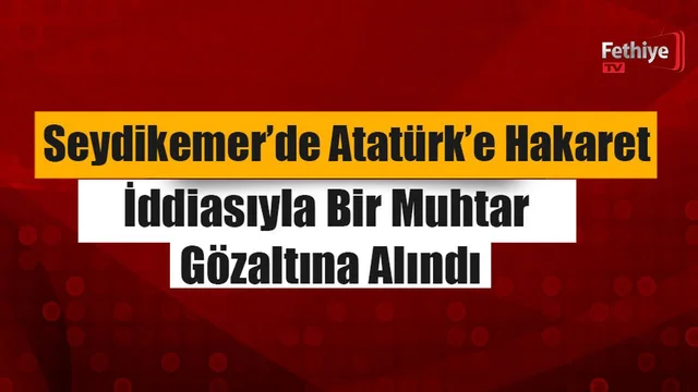 Seydikemer’de Atatürk’e Hakaret İddiasıyla Bir Muhtar Gözaltına Alındı